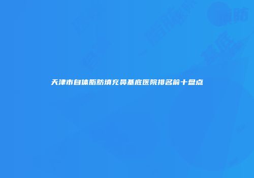 天津市自体脂肪填充鼻基底医院排名前十盘点