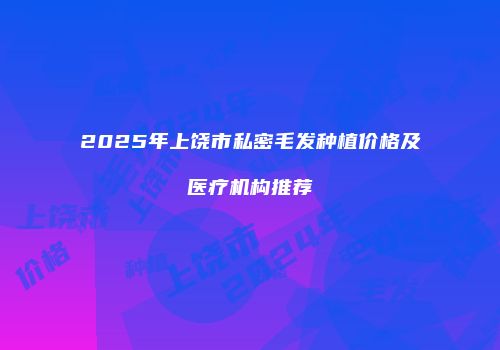 2025年上饶市私密毛发种植价格及医疗机构推荐