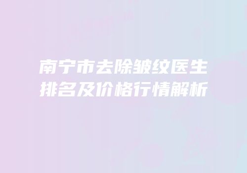 南宁市去除皱纹医生排名及价格行情解析