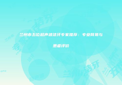 兰州市五位超声波洁牙专家推荐：专业背景与患者评价