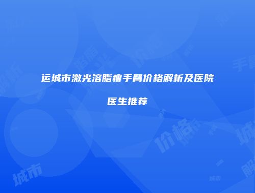 运城市激光溶脂瘦手臂价格解析及医院医生推荐