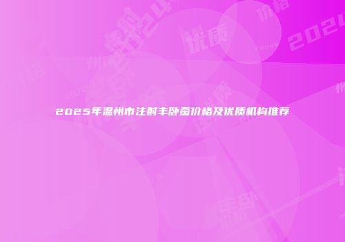 2025年温州市注射丰卧蚕价格及优质机构推荐