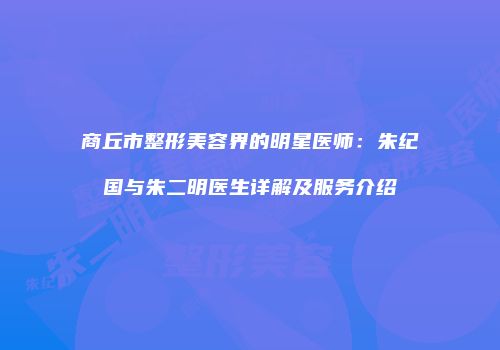 商丘市整形美容界的明星医师：朱纪国与朱二明医生详解及服务介绍