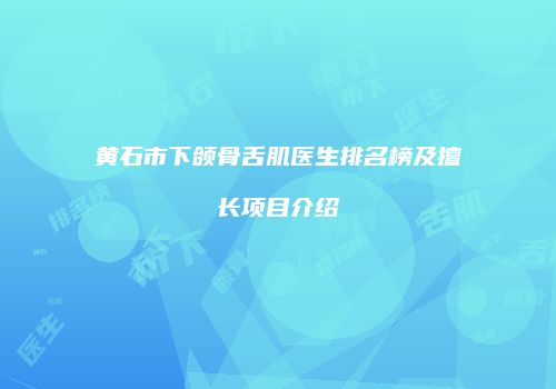 黄石市下颌骨舌肌医生排名榜及擅长项目介绍