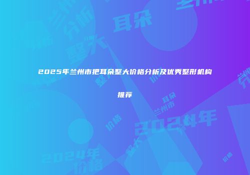 2025年兰州市把耳朵整大价格分析及优秀整形机构推荐