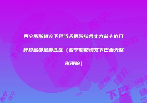 西宁脂肪填充下巴当天医院综合实力前十位口碑排名都是哪些医（西宁脂肪填充下巴当天整形医院）