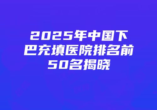 2025年中国下巴充填医院排名前50名揭晓