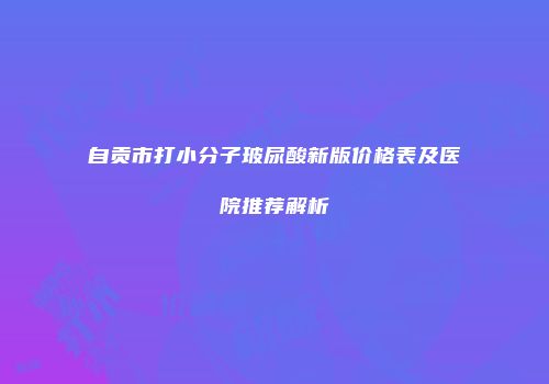 自贡市打小分子玻尿酸新版价格表及医院推荐解析