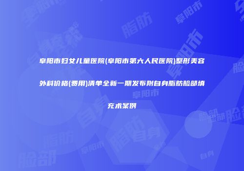 阜阳市妇女儿童医院(阜阳市第六人民医院)整形美容外科价格(费用)清单全新一期发布附自身脂肪脸部填充术案例