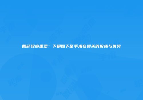 眼部轮廓重塑：下眼睑下至手术在韶关的价格与优势
