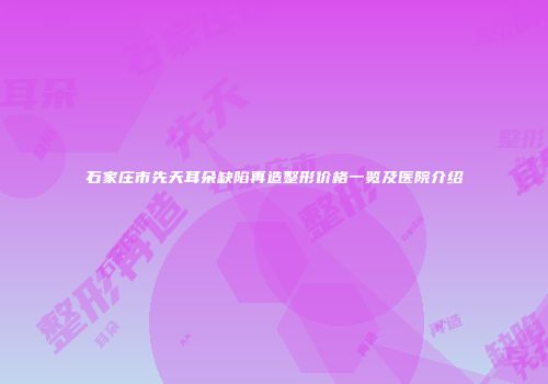 石家庄市先天耳朵缺陷再造整形价格一览及医院介绍