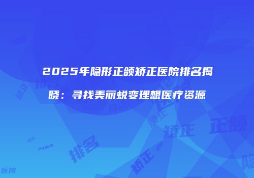 2025年隐形正颌矫正医院排名揭晓：寻找美丽蜕变理想医疗资源