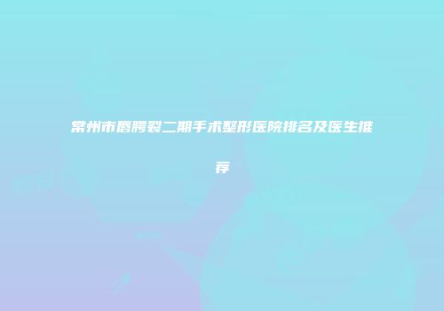 常州市唇腭裂二期手术整形医院排名及医生推荐