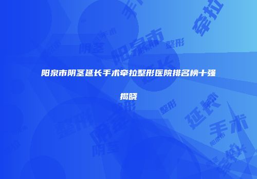 阳泉市阴茎延长手术牵拉整形医院排名榜十强揭晓