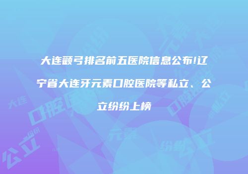 大连颧弓排名前五医院信息公布!辽宁省大连牙元素口腔医院等私立、公立纷纷上榜