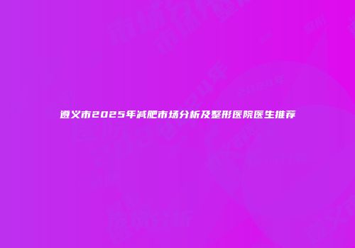 遵义市2025年减肥市场分析及整形医院医生推荐