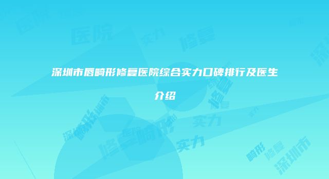 深圳市唇畸形修复医院综合实力口碑排行及医生介绍