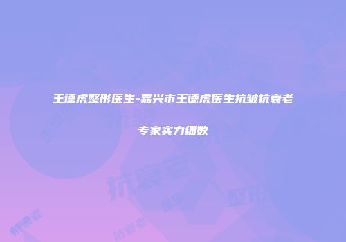 王德虎整形医生-嘉兴市王德虎医生抗皱抗衰老专家实力细数