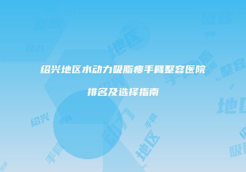 绍兴地区水动力吸脂瘦手臂整容医院排名及选择指南