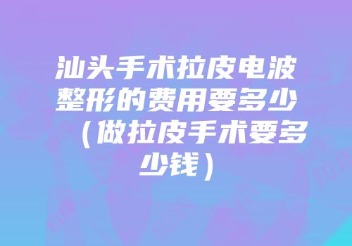 汕头手术拉皮电波整形的费用要多少（做拉皮手术要多少钱）