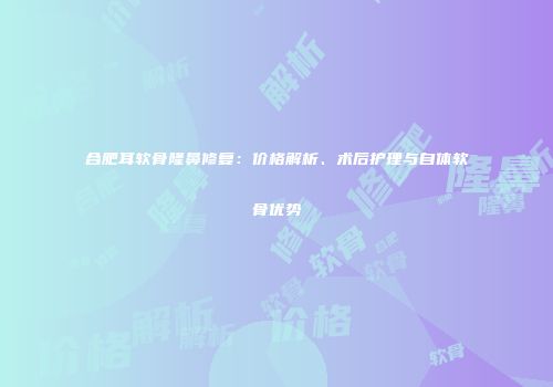 合肥耳软骨隆鼻修复：价格解析、术后护理与自体软骨优势