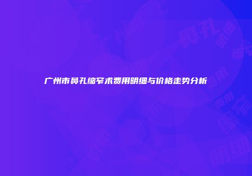 广州市鼻孔缩窄术费用明细与价格走势分析