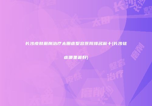 长沙皮肤磨削治疗太田痣整容医院排名前十(长沙祛痣哪里最好)