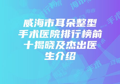 威海市耳朵整型手术医院排行榜前十揭晓及杰出医生介绍