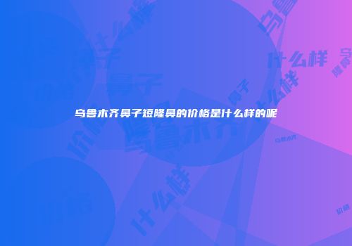 乌鲁木齐鼻子短隆鼻的价格是什么样的呢