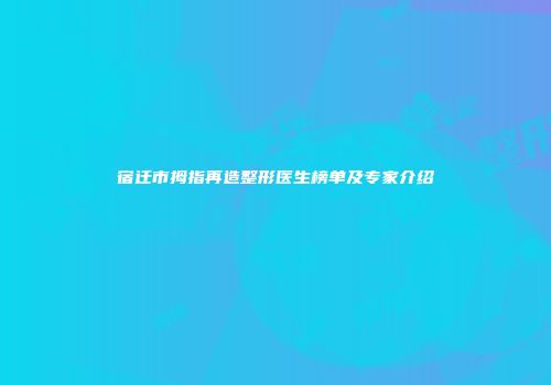 宿迁市拇指再造整形医生榜单及专家介绍