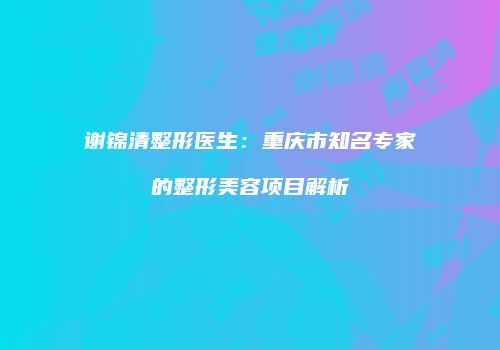谢锦清整形医生：重庆市知名专家的整形美容项目解析