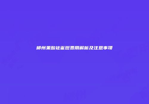 柳州果酸祛雀斑费用解析及注意事项