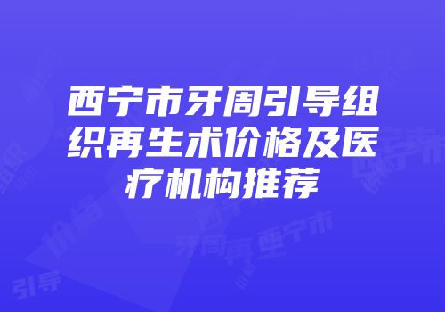 西宁市牙周引导组织再生术价格及医疗机构推荐