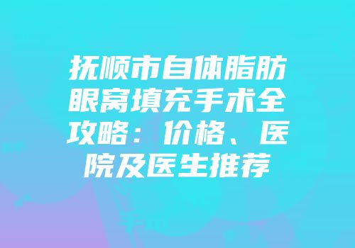 抚顺市自体脂肪眼窝填充手术全攻略：价格、医院及医生推荐