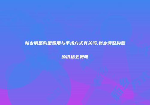 新乡调整胸型费用与手术方式有关吗,新乡调整胸型的价格会贵吗