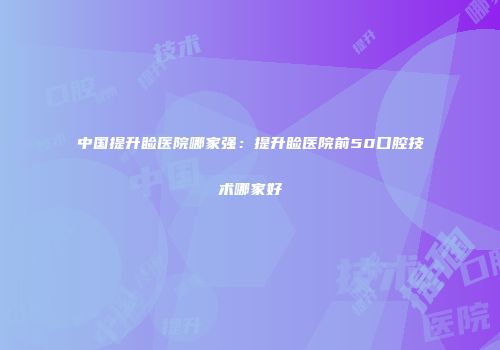 中国提升睑医院哪家强：提升睑医院前50口腔技术哪家好