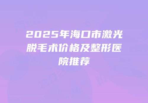 2025年海口市激光脱毛术价格及整形医院推荐