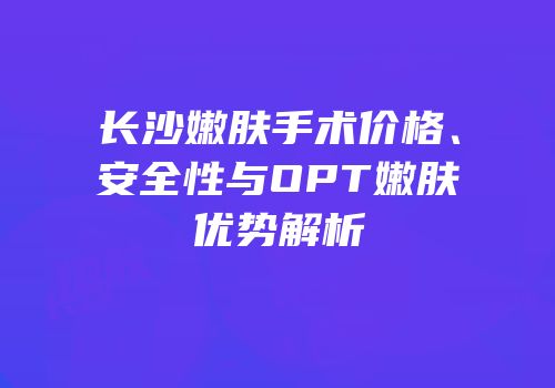 长沙嫩肤手术价格、安全性与OPT嫩肤优势解析