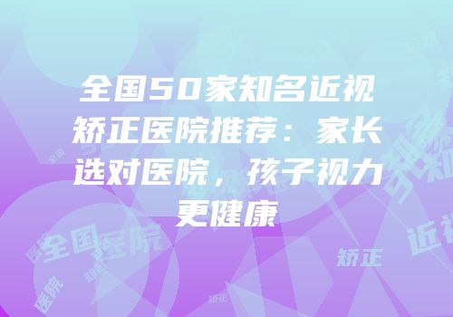 全国50家知名近视矫正医院推荐：家长选对医院，孩子视力更健康