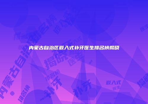 内蒙古自治区嵌入式补牙医生排名榜揭晓