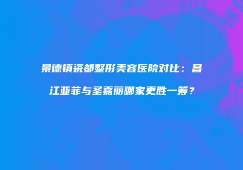 景德镇瓷都整形美容医院对比：昌江亚菲与圣嘉丽哪家更胜一筹？