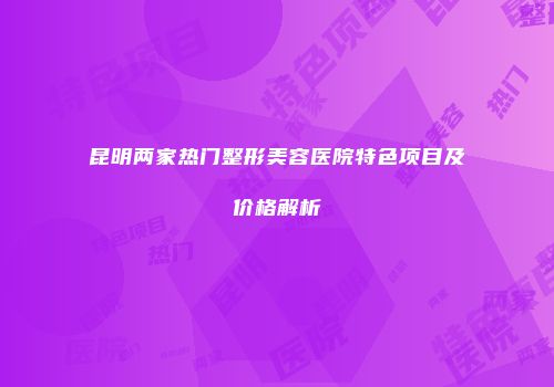 昆明两家热门整形美容医院特色项目及价格解析