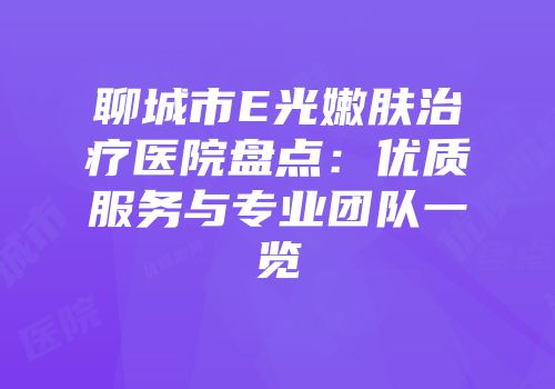 聊城市E光嫩肤治疗医院盘点：优质服务与专业团队一览