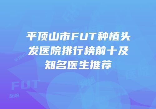 平顶山市FUT种植头发医院排行榜前十及知名医生推荐