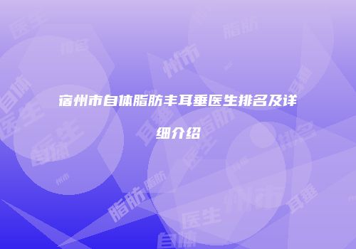 宿州市自体脂肪丰耳垂医生排名及详细介绍