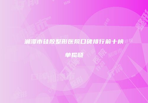 湘潭市硅胶整形医院口碑排行前十榜单揭晓