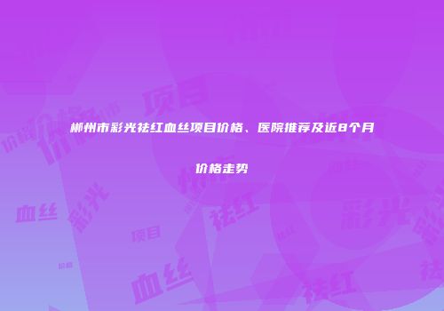 郴州市彩光祛红血丝项目价格、医院推荐及近8个月价格走势
