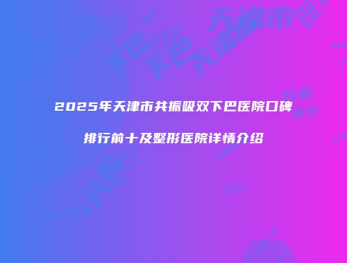 2025年天津市共振吸双下巴医院口碑排行前十及整形医院详情介绍