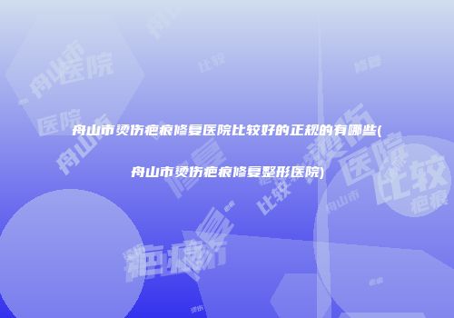 舟山市烫伤疤痕修复医院比较好的正规的有哪些(舟山市烫伤疤痕修复整形医院)