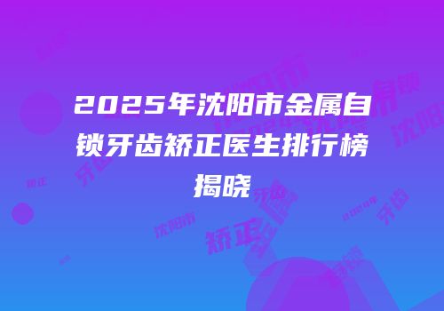 2025年沈阳市金属自锁牙齿矫正医生排行榜揭晓